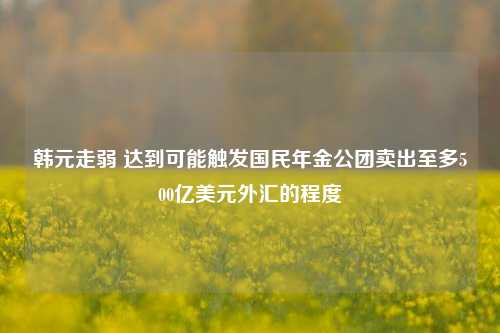 韩元走弱 达到可能触发国民年金公团卖出至多500亿美元外汇的程度