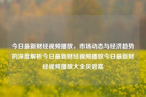 今日最新财经视频播放，市场动态与经济趋势的深度解析今日最新财经视频播放今日最新财经视频播放大全贝碧嘉