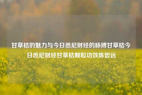 甘草桔的魅力与今日悉尼财经的脉搏甘草桔今日悉尼财经甘草桔颗粒功效陈哲远