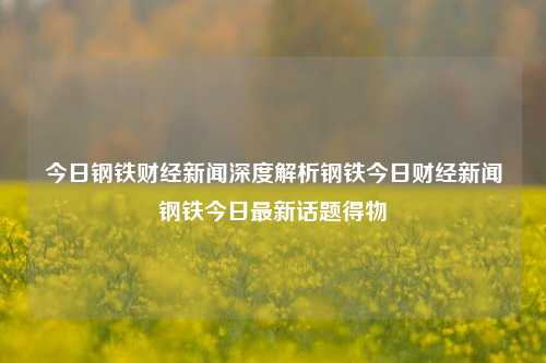 今日钢铁财经新闻深度解析钢铁今日财经新闻钢铁今日最新话题得物