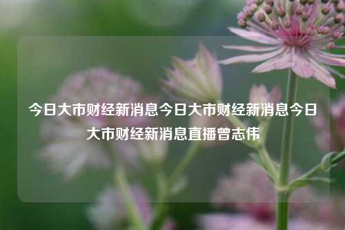 今日大市财经新消息今日大市财经新消息今日大市财经新消息直播曾志伟