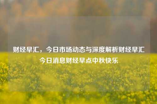 财经早汇，今日市场动态与深度解析财经早汇今日消息财经早点中秋快乐