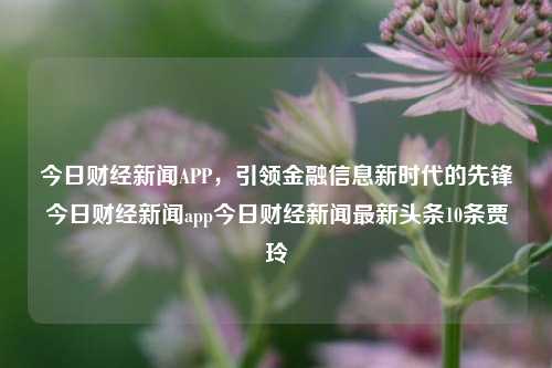 今日财经新闻APP，引领金融信息新时代的先锋今日财经新闻app今日财经新闻最新头条10条贾玲