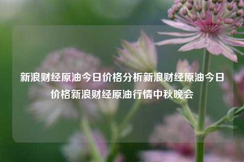 新浪财经原油今日价格分析新浪财经原油今日价格新浪财经原油行情中秋晚会