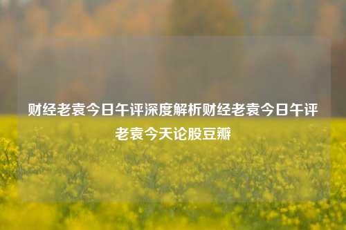 财经老袁今日午评深度解析财经老袁今日午评老袁今天论股豆瓣