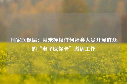 国家医保局：从未授权任何社会人员开展群众的“电子医保卡”激活工作