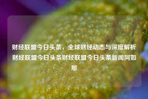 财经联盟今日头条，全球财经动态与深度解析财经联盟今日头条财经联盟今日头条新闻阿如那