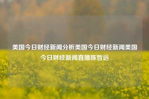 美国今日财经新闻分析美国今日财经新闻美国今日财经新闻直播陈哲远