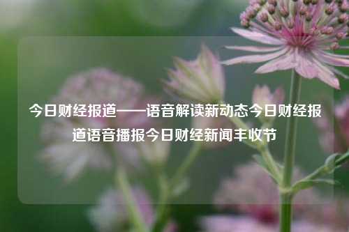 今日财经报道——语音解读新动态今日财经报道语音播报今日财经新闻丰收节