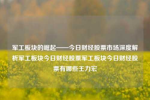 军工板块的崛起——今日财经股票市场深度解析军工板块今日财经股票军工板块今日财经股票有哪些王力宏