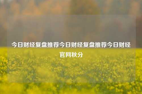 今日财经复盘推荐今日财经复盘推荐今日财经官网秋分